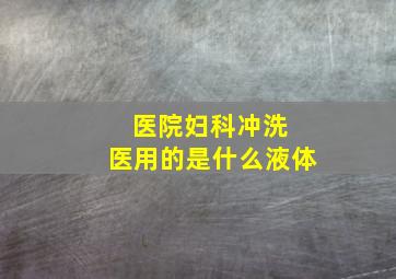 医院妇科冲洗 医用的是什么液体